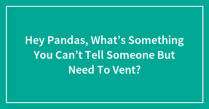 Hey Pandas, What’s Something You Can’t Tell Someone But Need To Vent?