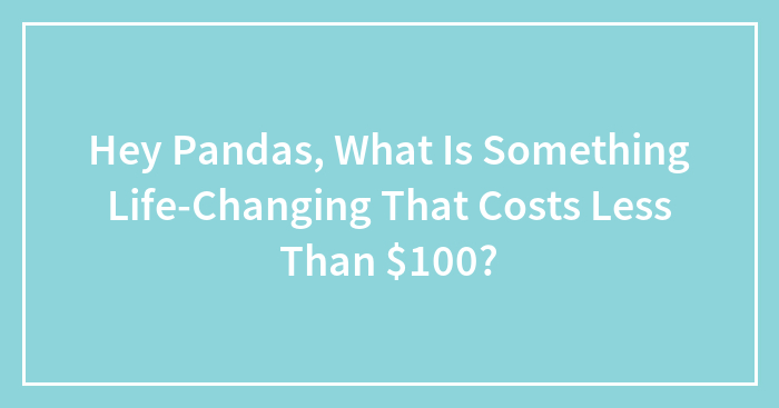 Hey Pandas, What Is Something Life-Changing That Costs Less Than $100? (Closed)