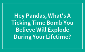 Hey Pandas, What’s A Ticking Time Bomb You Believe Will Explode During Your Lifetime? (Closed)