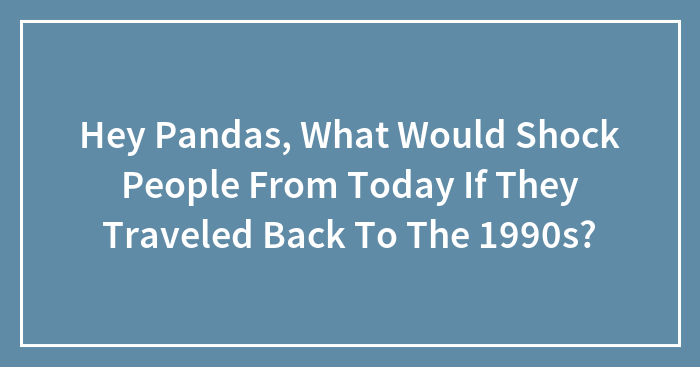 Hey Pandas, What Would Shock People From Today If They Traveled Back To The 1990s? (Closed)