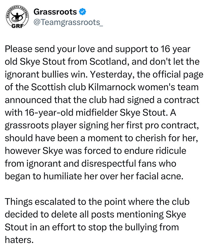 Tweet from Grassroots football asking for support for 16YO footballer Skye Stout facing bullying over her looks and facial acne. Tweet from Grassroots football asking for support for 16YO footballer Skye Stout facing bullying over her looks and facial acne.