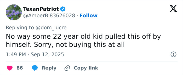 Screenshot of a social media reply expressing disbelief about the capture of Charlie Kirk's assassin. Screenshot of a social media reply expressing disbelief about the capture of Charlie Kirk's assassin.