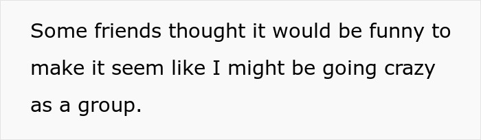 Text on a white background reads, Some friends thought it would be funny to make it seem like I might be going crazy as a group.