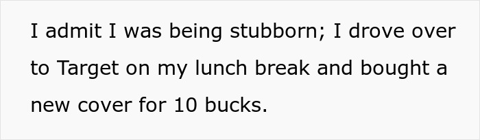 Text on a white background reading I admit I was being stubborn; I drove over to Target on my lunch break and bought a new cover for 10 bucks. Text on a white background reading I admit I was being stubborn; I drove over to Target on my lunch break and bought a new cover for 10 bucks.