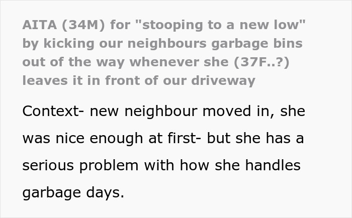 Neighbor repeatedly leaves garbage bins on driveway, prompting resident to start kicking bins back regularly. Neighbor repeatedly leaves garbage bins on driveway, prompting resident to start kicking bins back regularly.