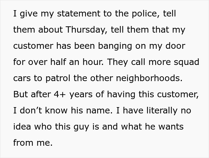 Text explaining a stalker customer found at home banging on the door and police called after years of unknown motives.