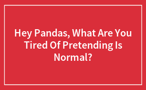 Hey Pandas, What Are You Tired Of Pretending Is Normal? (Closed)