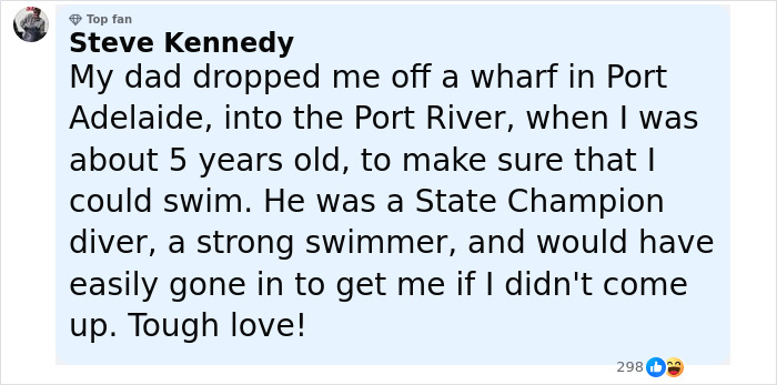 Comment from Steve Kennedy explaining how his dad used tough love by dropping him in water to teach swimming as a strong swimmer and diver. Comment from Steve Kennedy explaining how his dad used tough love by dropping him in water to teach swimming as a strong swimmer and diver.