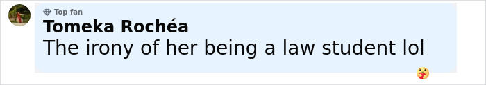 Comment by Tomeka Rochéa, top fan, saying The irony of her being a law student lol with a heart emoji, on social media. Comment by Tomeka Rochéa, top fan, saying The irony of her being a law student lol with a heart emoji, on social media.