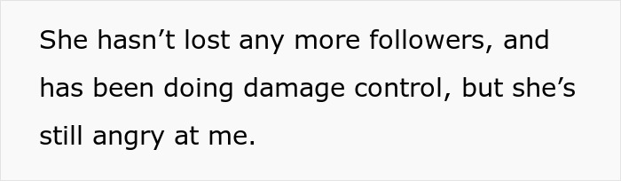 Text on white background that reads: She hasn&rsquo;t lost any more followers, and has been doing damage control, but she&rsquo;s still angry at me.