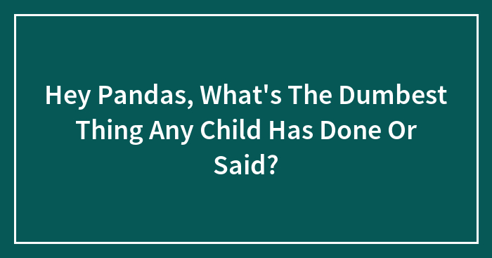 Hey Pandas, What’s The Dumbest Thing Any Child Has Done Or Said?