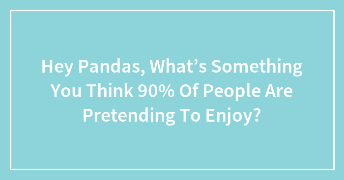 Hey Pandas, What’s Something You Think 90% Of People Are Pretending To Enjoy? (Closed)