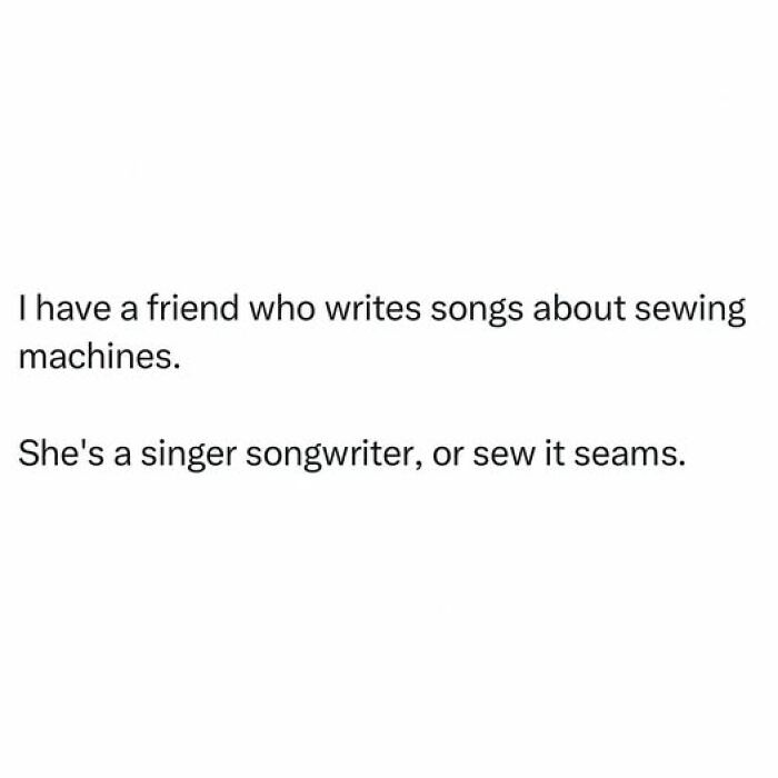 Cringy dad joke about a friend who writes songs about sewing machines, punning on singer songwriter and sew it seems.
