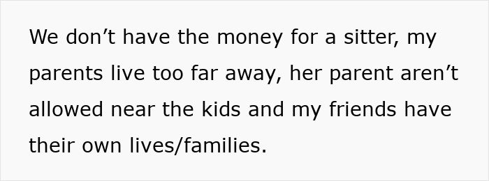 Text on white background: We don’t have the money for a sitter, my parents live too far away, her parent aren’t allowed near the kids and my friends have their own lives/families. Text on white background: We don’t have the money for a sitter, my parents live too far away, her parent aren’t allowed near the kids and my friends have their own lives/families.
