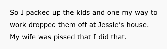 Text on white background reads So I packed up the kids and one my way to work dropped them off at Jessie's house My wife was pissed that I did that regarding mom prioritizing widowed friend over kids and husband upset. Text on white background reads So I packed up the kids and one my way to work dropped them off at Jessie's house My wife was pissed that I did that regarding mom prioritizing widowed friend over kids and husband upset.