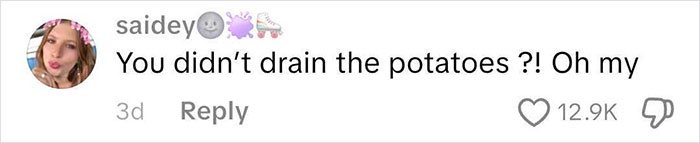 Comment from Saidey reacting to unusual cooking method, saying you didn’t drain the potatoes, with 12.9K likes on social media. Comment from Saidey reacting to unusual cooking method, saying you didn’t drain the potatoes, with 12.9K likes on social media.
