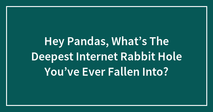 Hey Pandas, What’s The Deepest Internet Rabbit Hole You’ve Ever Fallen Into? (Closed)