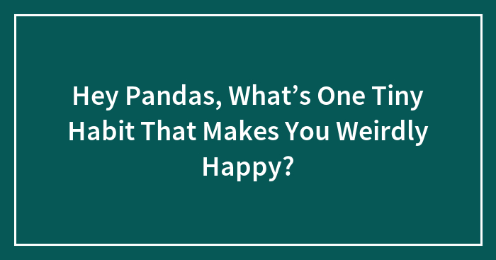 Hey Pandas, What’s One Tiny Habit That Makes You Weirdly Happy?