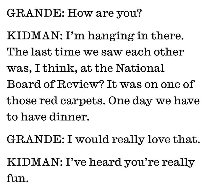 Transcript of a conversation between Nicole Kidman and Ariana Grande, mentioning red carpets and divorce update criticism. Transcript of a conversation between Nicole Kidman and Ariana Grande, mentioning red carpets and divorce update criticism.
