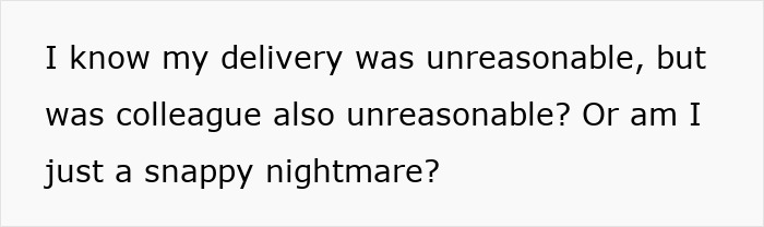 Text on a white background reading I know my delivery was unreasonable, but was colleague also unreasonable or am I just a snappy nightmare. Text on a white background reading I know my delivery was unreasonable, but was colleague also unreasonable or am I just a snappy nightmare.