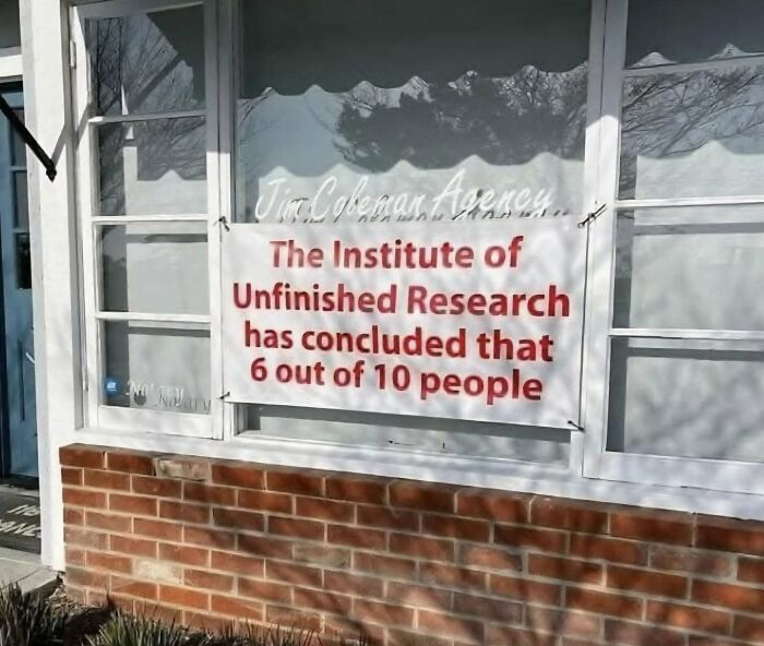 Sign on a window humorously stating unfinished research concluded that 6 out of 10 people, a funny stupid signs pic.