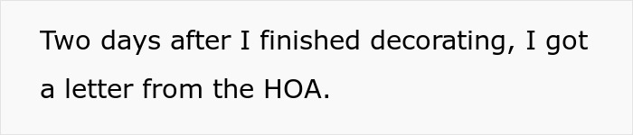 Text on a plain white background: Two days after I finished decorating, I got a letter from the HOA. Text on a plain white background: Two days after I finished decorating, I got a letter from the HOA.