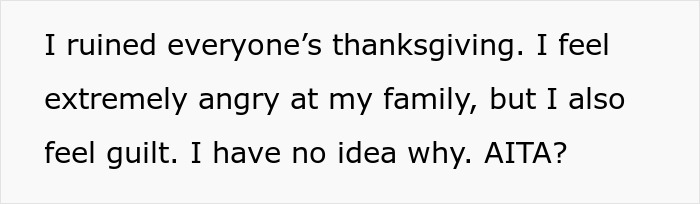 Text reading I ruined everyone’s thanksgiving. I feel extremely angry at my family, but I also feel guilt. I have no idea why. AITA? Text reading I ruined everyone’s thanksgiving. I feel extremely angry at my family, but I also feel guilt. I have no idea why. AITA?