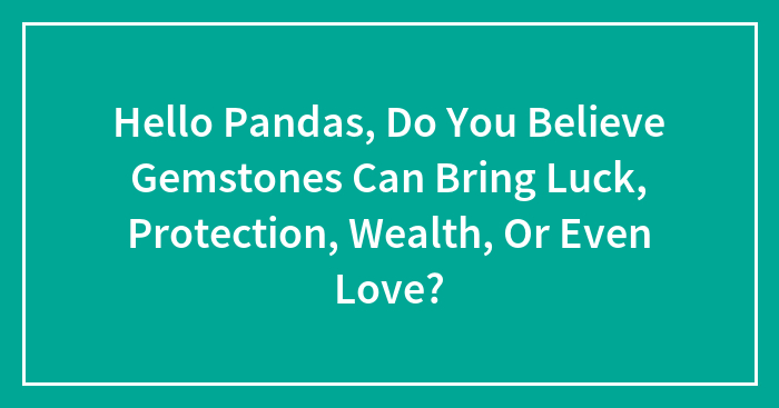 Hello Pandas, Do You Believe Gemstones Can Bring Luck, Protection, Wealth, Or Even Love? (Closed)