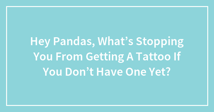 Hey Pandas, What’s Stopping You From Getting A Tattoo If You Don’t Have One Yet? (Closed)