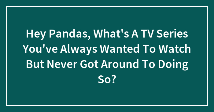 Hey Pandas, What’s A TV Series You’ve Always Wanted To Watch But Never Got Around To Doing So?