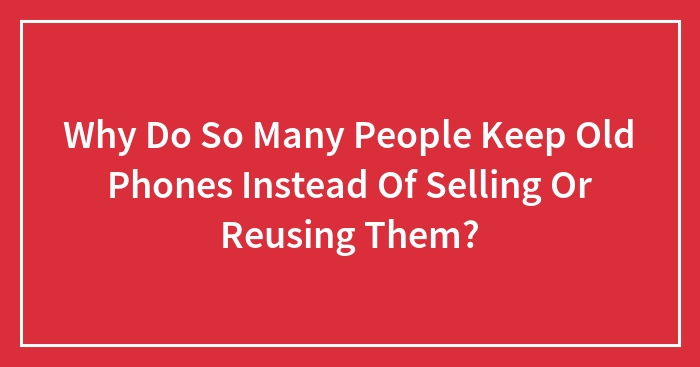 Why Do So Many People Keep Old Phones Instead Of Selling Or Reusing Them?