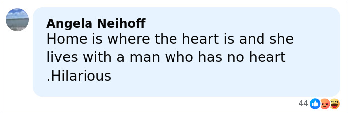 Comment from Angela Neihoff reading home is where the heart is and she lives with a man who has no heart hilarious.
