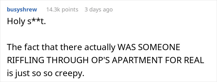 Man notices strange things in his apartment, discovering a truth that is creepier than paranormal activity.
