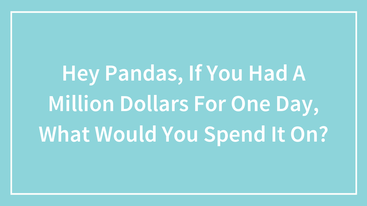 boredpanda.com - Malia Manocherian - Hey Pandas, If You Had A Million Dollars For One Day, What Would You Spend It On?