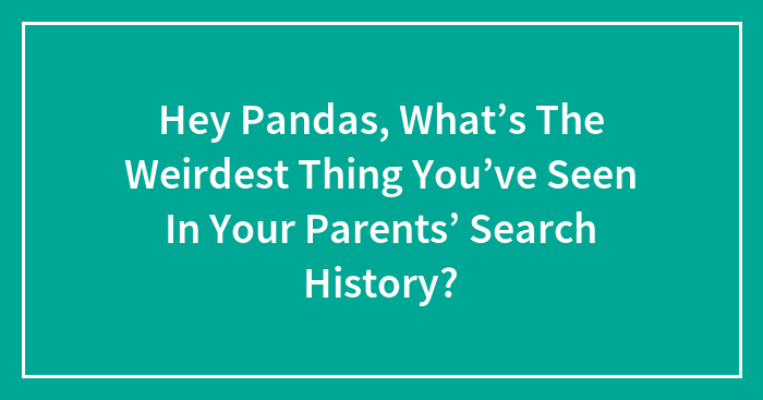 Hey Pandas, What’s The Weirdest Thing You’ve Seen In Your Parents’ Search History?