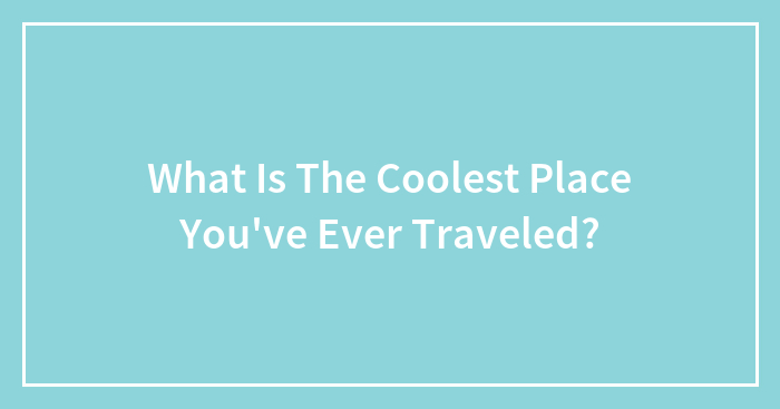 What Is The Coolest Place You’ve Ever Traveled?