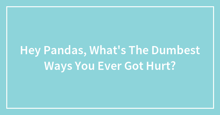 Hey Pandas, What’s The Dumbest Ways You Ever Got Hurt?