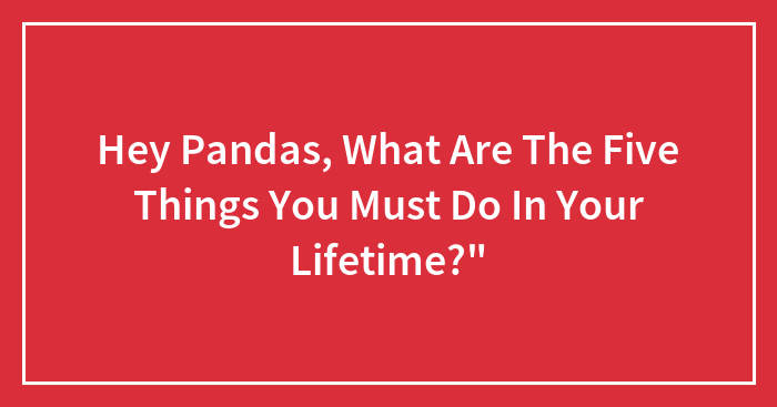 Hey Pandas, What Are The Five Things You Must Do In Your Lifetime?”