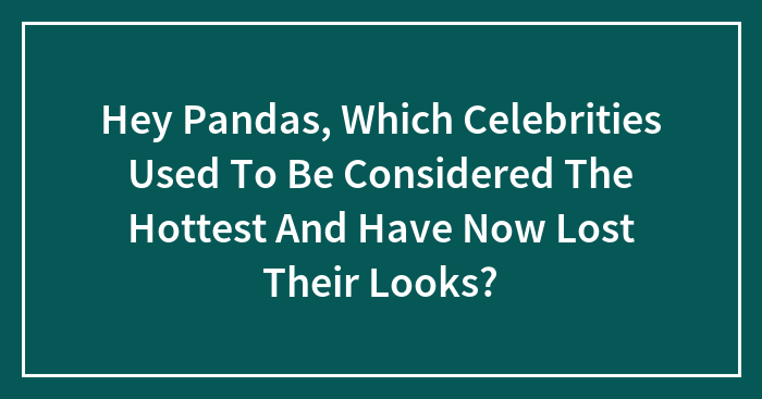 Hey Pandas, Which Celebrities Used To Be Considered The Hottest And Have Now Lost Their Looks? (Closed)