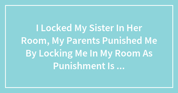I Locked My Sister In Her Room, My Parents Punished Me By Locking Me In My Room As Punishment Is This Fair , Did I Deserve It ?