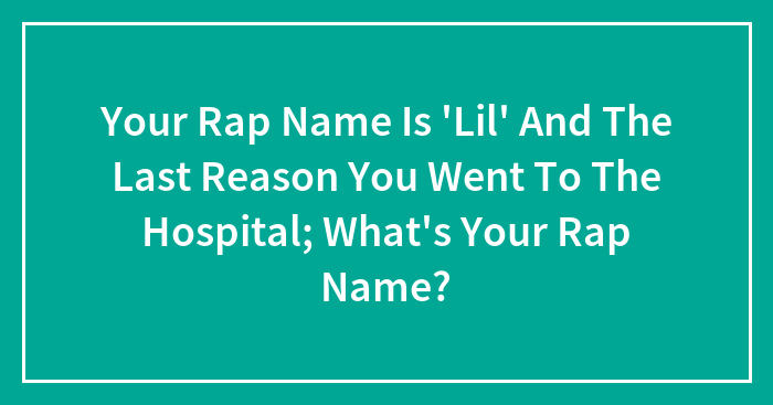 Your Rap Name Is ‘Lil’ And The Last Reason You Went To The Hospital; What’s Your Rap Name?