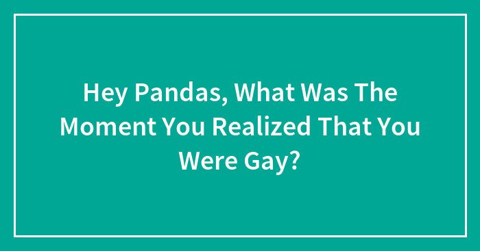 Hey Pandas, What Was The Moment You Realized That You Were Gay?