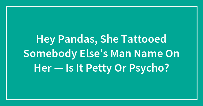 Hey Pandas, She Tattooed Somebody Else’s Man Name On Her — Is It Petty Or Psycho?