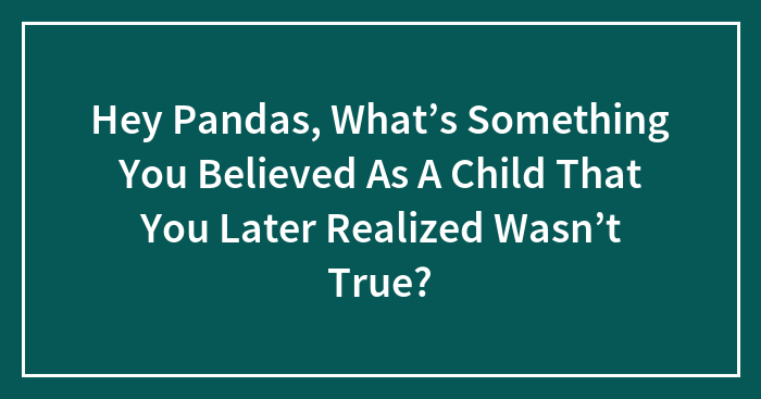 Hey Pandas, What’s Something You Believed As A Child That You Later Realized Wasn’t True?