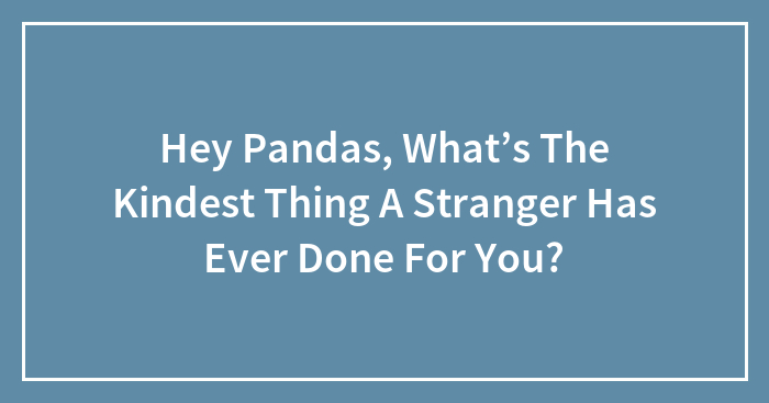 Hey Pandas, What’s The Kindest Thing A Stranger Has Ever Done For You?