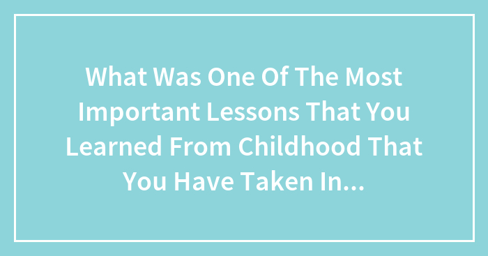 What Was One Of The Most Important Lessons That You Learned From Childhood That You Have Taken Into Adulthood?