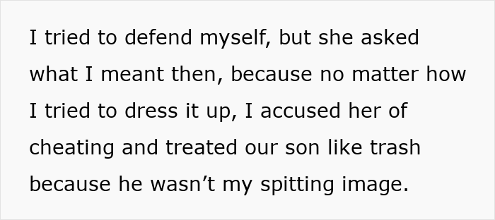 Text box: I tried to defend myself, but she asked what I meant then, because no matter how I tried to dress it up, I accused her of cheating and treated our son like trash because he wasn't my spitting image. This text is from a story about a man who loses his whole family over a paternity test.