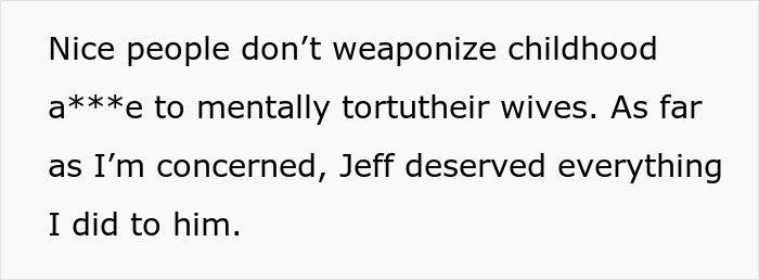 Text on a white background: Nice people don't weaponize childhood a***e to mentally tortutheir wives. As far as I'm concerned, Jeff deserved everything I did to him.
This text details a wife's friend taking revenge on a guy who dumps his wife.