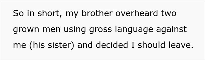 Text: So in short, my brother overheard two grown men using gross language against me (his sister) and decided I should leave. This wedding drama highlights a groom throwing out his sister, impacting the bride's dress choice.