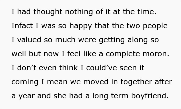 Text excerpt: "I had thought nothing of it at the time. In fact I was so happy that the two people I valued so much were getting along so well but now I feel like a complete moron. I don't even think I could've seen it coming I mean we moved in together after a year and she had a long term boyfriend." This woman discovers her husband and best friend's affair, revealing disturbing details.